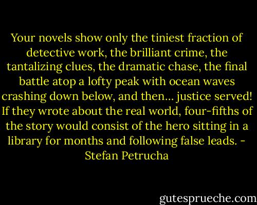 Your novels show only the tiniest fraction of detective work, the brilliant crime, the tantalizing clues, the dramatic chase, the final battle atop a lofty peak with ocean waves crashing down below, and then… justice served! If they wrote about the real world, four-fifths of the story would consist of the hero sitting in a library for months and following false leads. - Stefan Petrucha