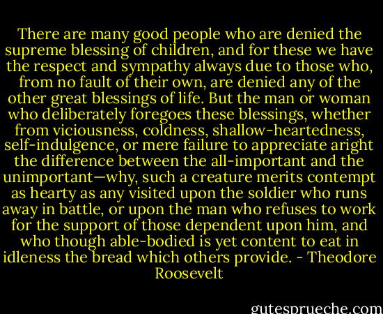 There are many good people who are denied the supreme blessing of children, and for these we have the respect and sympathy always due to those who, from no fault of their own, are denied any of the other great blessings of life. But the man or woman who deliberately foregoes these blessings, whether from viciousness, coldness, shallow-heartedness, self-indulgence, or mere failure to appreciate aright the difference between the all-important and the unimportant—why, such a creature merits contempt as hearty as any visited upon the soldier who runs away in battle, or upon the man who refuses to work for the support of those dependent upon him, and who though able-bodied is yet content to eat in idleness the bread which others provide. - Theodore Roosevelt