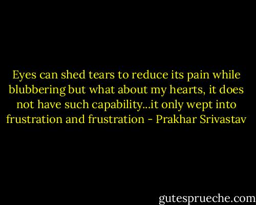 Eyes can shed tears to reduce its pain while blubbering but what about my hearts, it does not have such capability...it only wept into frustration and frustration - Prakhar Srivastav