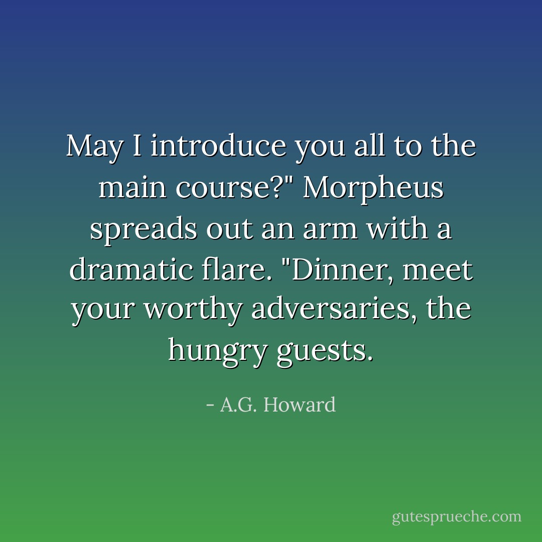 May I introduce you all to the main course?" Morpheus spreads out an arm with a dramatic flare. "Dinner, meet your worthy adversaries, the hungry guests. - A.G. Howard