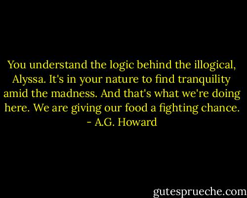 You understand the logic behind the illogical, Alyssa. It's in your nature to find tranquility amid the madness. And that's what we're doing here. We are giving our food a fighting chance. - A.G. Howard
