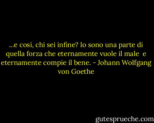 ...e così, chi sei infine?<br />Io sono una parte di quella forza<br />che eternamente vuole il male <br />e eternamente compie il bene. - Johann Wolfgang von Goethe