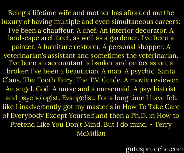 Being a lifetime wife and mother has afforded me the luxury of having multiple and even simultaneous careers: I've been a chauffeur. A chef. An interior decorator. A landscape architect, as well as a gardener. I've been a painter. A furniture restorer. A personal shopper. A veterinarian's assistant and sometimes the veterinarian. I've been an accountant, a banker and on occasion, a broker. I've been a beautician. A map. A psychic. Santa Claus. The Tooth Fairy. The T.V. Guide. A movie reviewer. An angel. God. A nurse and a nursemaid. A psychiatrist and psychologist. Evangelist. For a long time I have felt like I inadvertently got my master's in How To Take Care of Everybody Except Yourself and then a Ph.D. in How to Pretend Like You Don't Mind. But I do mind. - Terry McMillan