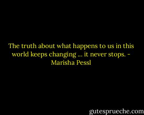 The truth about what happens to us in this world keeps changing ... it never stops. - Marisha Pessl