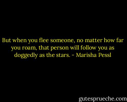 But when you flee someone, no matter how far you roam, that person will follow you as doggedly as the stars. - Marisha Pessl