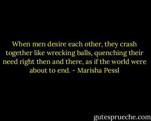 When men desire each other, they crash together like wrecking balls, quenching their need right then and there, as if the world were about to end. - Marisha Pessl