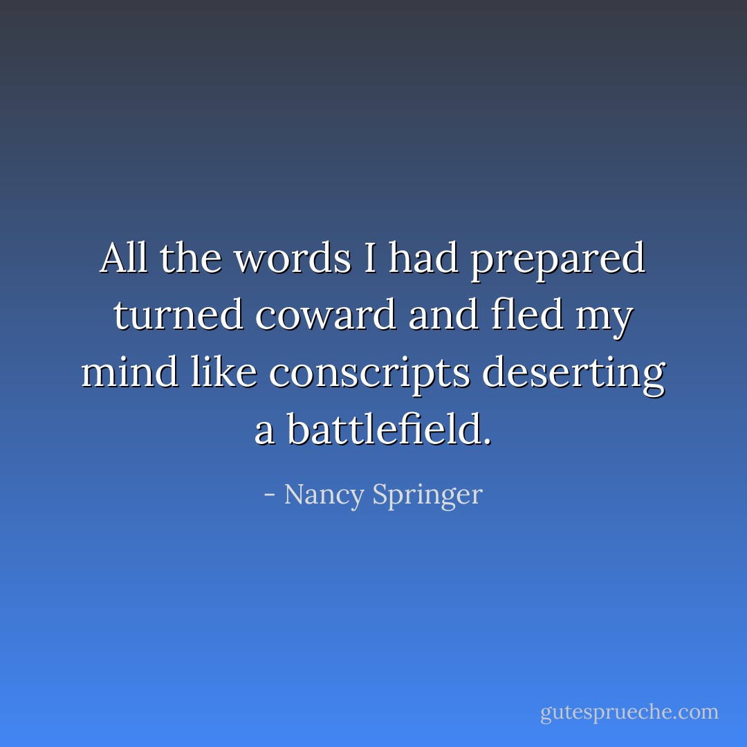 All the words I had prepared turned coward and fled my mind like conscripts deserting a battlefield. - Nancy Springer