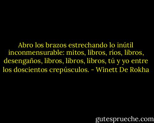 Abro los brazos estrechando lo inútil inconmensurable: mitos, libros, ríos, libros, desengaños, libros, libros, libros, tú y yo entre los doscientos crepúsculos. - Winett De Rokha