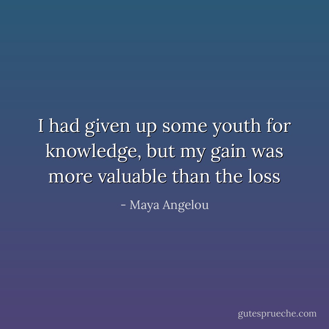 I had given up some youth for knowledge, but my gain was more valuable than the loss - Maya Angelou