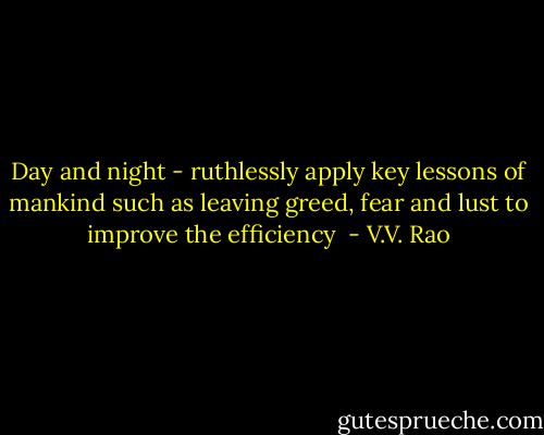 Day and night - ruthlessly apply key lessons of mankind such as leaving greed, fear and lust to improve the efficiency  - V.V. Rao