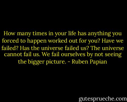 How many times in your life has anything you forced to happen worked out for you? Have we failed? Has the universe failed us? The universe cannot fail us. We fail ourselves by not seeing the bigger picture. - Ruben Papian