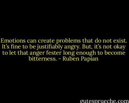 Emotions can create problems that do not exist. It’s fine to be justifiably angry. But, it’s not okay to let that anger fester long enough to become bitterness. - Ruben Papian