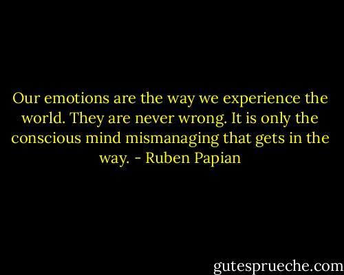Our emotions are the way we experience the world. They are never wrong. It is only the conscious mind mismanaging that gets in the way. - Ruben Papian