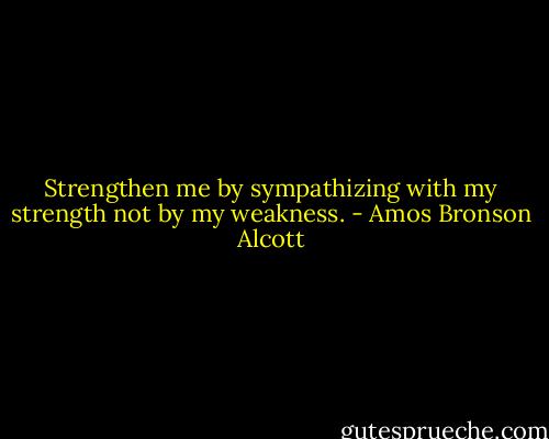 Strengthen me by sympathizing with my strength not by my weakness. - Amos Bronson Alcott