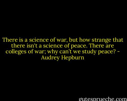 There is a science of war, but how strange that there isn't a science of peace. There are colleges of war; why can’t we study peace? - Audrey Hepburn