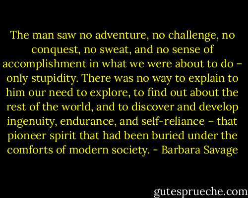 The man saw no adventure, no challenge, no conquest, no sweat, and no sense of accomplishment in what we were about to do – only stupidity. There was no way to explain to him our need to explore, to find out about the rest of the world, and to discover and develop ingenuity, endurance, and self-reliance – that pioneer spirit that had been buried under the comforts of modern society. - Barbara Savage