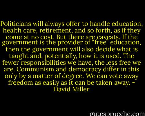 Politicians will always offer to handle education, health care, retirement, and so forth, as if they come at no cost. But there are caveats. If the government is the provider of “free” education, then the government will also decide what is taught and, potentially, how it is used. The fewer responsibilities we have, the less free we are. Communism and democracy differ in this only by a matter of degree. We can vote away freedom as easily as it can be taken away. - David Miller