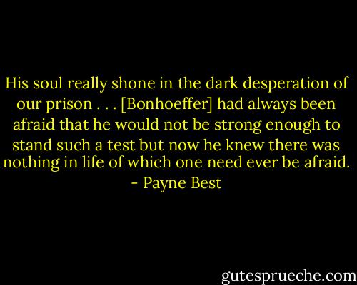 His soul really shone in the dark desperation of our prison . . . [Bonhoeffer] had always been afraid that he would not be strong enough to stand such a test but now he knew there was nothing in life of which one need ever be afraid. - Payne Best