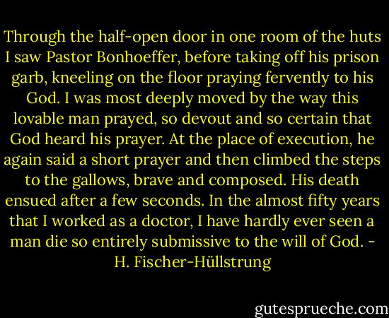 Through the half-open door in one room of the huts I saw Pastor Bonhoeffer, before taking off his prison garb, kneeling on the floor praying fervently to his God. I was most deeply moved by the way this lovable man prayed, so devout and so certain that God heard his prayer. At the place of execution, he again said a short prayer and then climbed the steps to the gallows, brave and composed. His death ensued after a few seconds. In the almost fifty years that I worked as a doctor, I have hardly ever seen a man die so entirely submissive to the will of God. - H. Fischer-Hüllstrung