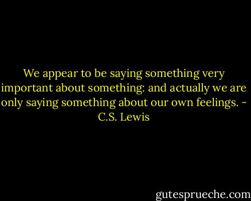 We appear to be saying something very important about<br />something: and actually we are only saying something about our own feelings. - C.S. Lewis