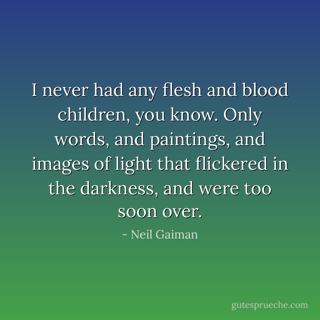 I never had any flesh and blood children, you know. Only words, and paintings, and images of light that flickered in the darkness, and were too soon over. - Neil Gaiman