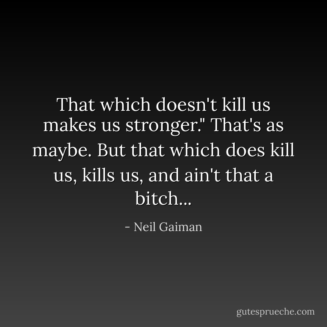 That which doesn't kill us makes us stronger." That's as maybe. But that which does kill us, kills us, and ain't that a bitch... - Neil Gaiman