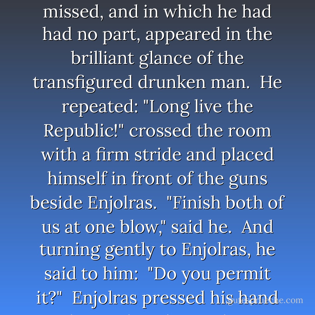 Long live the Republic! I'm one of them."<br /><br />Grantaire had risen. The immense gleam of the whole combat which he had missed, and in which he had had no part, appeared in the brilliant glance of the transfigured drunken man.<br /><br />He repeated: "Long live the Republic!" crossed the room with a firm stride and placed himself in front of the guns beside Enjolras.<br /><br />"Finish both of us at one blow," said he.<br /><br />And turning gently to Enjolras, he said to him:<br /><br />"Do you permit it?"<br /><br />Enjolras pressed his hand with a smile.<br /><br />This smile was not ended when the report resounded. - Victor Hugo