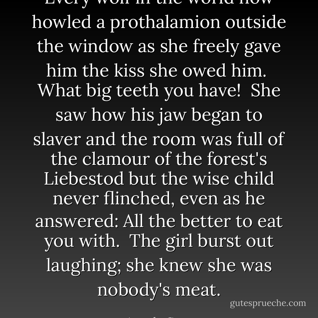Every wolf in the world now howled a prothalamion outside the window as she freely gave him the kiss she owed him.<br /><br />What big teeth you have!<br /><br />She saw how his jaw began to slaver and the room was full of the clamour of the forest's Liebestod but the wise child never flinched, even as he answered: All the better to eat you with.<br /><br />The girl burst out laughing; she knew she was nobody's meat. - Angela Carter