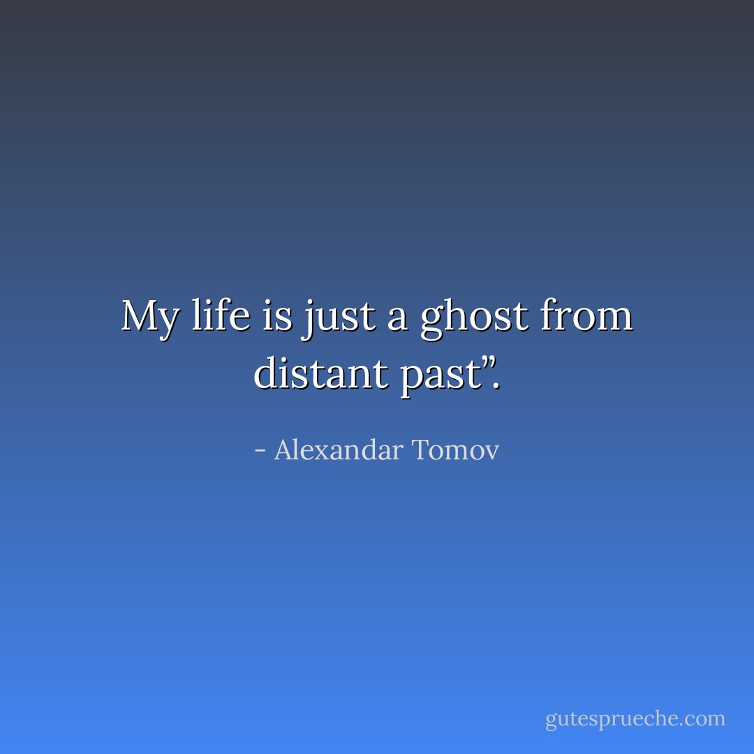 My life is just a ghost from distant past”. - Alexandar Tomov