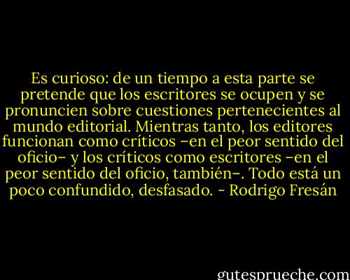 Es curioso: de un tiempo a esta parte se pretende que los escritores se ocupen y se pronuncien sobre cuestiones pertenecientes al mundo editorial. Mientras tanto, los editores funcionan como críticos –en el peor sentido del oficio– y los críticos como escritores –en el peor sentido del oficio, también–. Todo está un poco confundido, desfasado. - Rodrigo Fresán