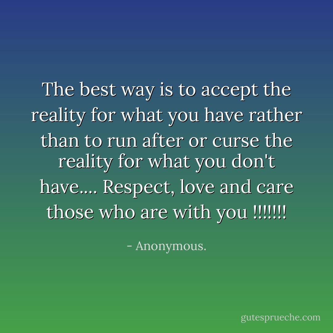 The best way is to accept the reality for what you have rather than to run after or curse the reality for what you don't have.... Respect, love and care those who are with you !!!!!!! - Anonymous.