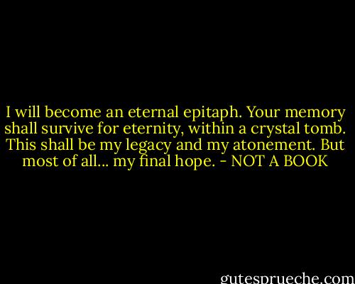 I will become an eternal epitaph. Your memory shall survive for eternity, within a crystal tomb. This shall be my legacy and my atonement. But most of all... my final hope. - NOT A BOOK