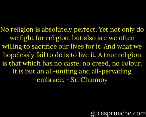 No religion is absolutely perfect. Yet not only do we fight for religion, but also are we often willing to sacrifice our lives for it. And what we hopelessly fail to do is to live it. A true religion is that which has no caste, no creed, no colour. It is but an all-uniting and all-pervading embrace. - Sri Chinmoy