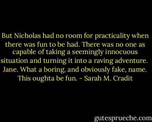 But Nicholas had no room for practicality when there was fun to be had. There was no one as capable of taking a seemingly innocuous situation and turning it into a raving adventure.<br /><br />Jane. What a boring, and obviously fake, name. This oughta be fun. - Sarah M. Cradit