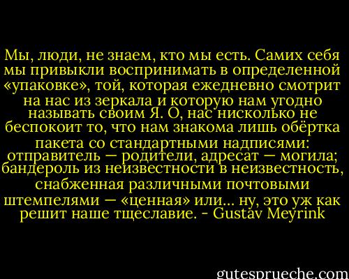 Мы, люди, не знаем, кто мы есть. Самих себя мы привыкли воспринимать в определенной «упаковке», той, которая ежедневно смотрит на нас из зеркала и которую нам угодно называть своим Я. О, нас нисколько не беспокоит то, что нам знакома лишь обёртка пакета со стандартными надписями: отправитель — родители, адресат — могила; бандероль из неизвестности в неизвестность, снабженная различными почтовыми штемпелями — «ценная» или… ну, это уж как решит наше тщеславие. - Gustav Meyrink