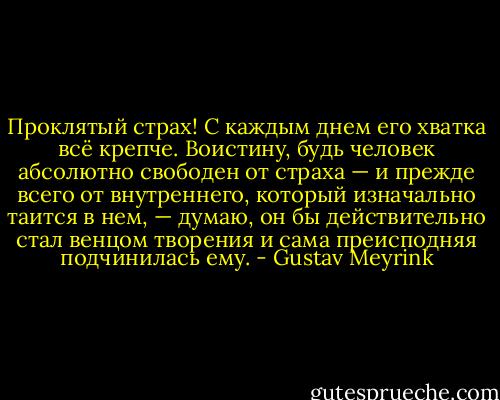 Проклятый страх! С каждым днем его хватка всё крепче. Воистину, будь человек абсолютно свободен от страха — и прежде всего от внутреннего, который изначально таится в нем, — думаю, он бы действительно стал венцом творения и сама преисподняя подчинилась ему. - Gustav Meyrink