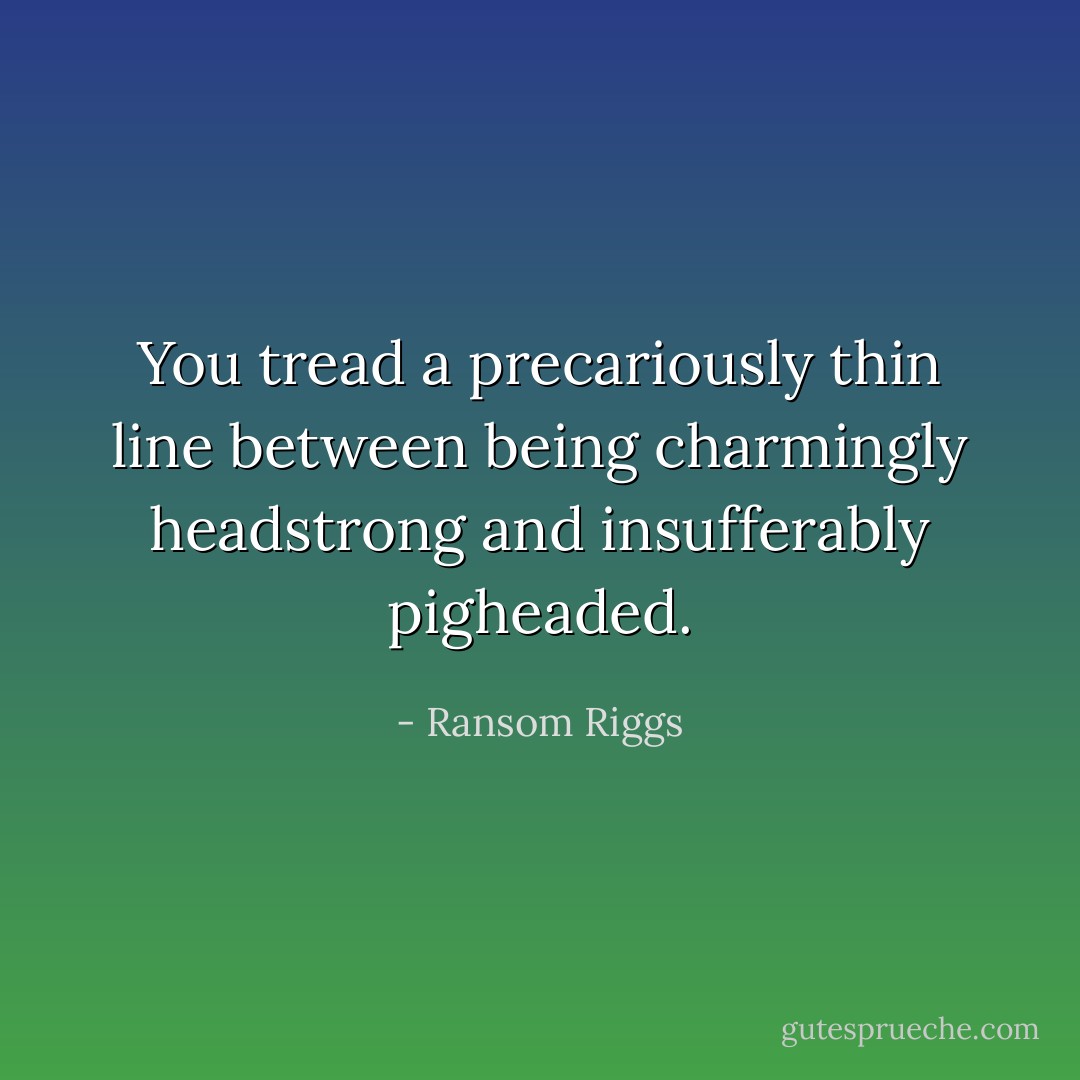 You tread a precariously thin line between being charmingly headstrong and insufferably pigheaded. - Ransom Riggs
