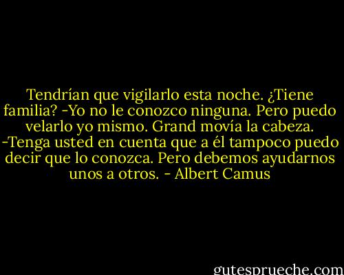 Tendrían que vigilarlo esta noche. ¿Tiene familia?<br />-Yo no le conozco ninguna. Pero puedo velarlo yo mismo.<br />Grand movía la cabeza.<br />-Tenga usted en cuenta que a él tampoco puedo decir que lo conozca.<br />Pero debemos ayudarnos unos a otros. - Albert Camus