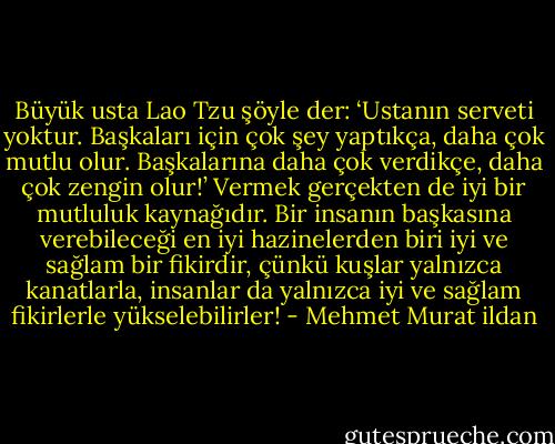 Büyük usta Lao Tzu şöyle der: ‘Ustanın serveti yoktur. Başkaları için çok şey yaptıkça, daha çok mutlu olur. Başkalarına daha çok verdikçe, daha çok zengin olur!’ Vermek gerçekten de iyi bir mutluluk kaynağıdır. Bir insanın başkasına verebileceği en iyi hazinelerden biri iyi ve sağlam bir fikirdir, çünkü kuşlar yalnızca kanatlarla, insanlar da yalnızca iyi ve sağlam fikirlerle yükselebilirler! - Mehmet Murat ildan