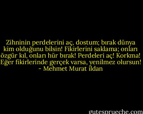 Zihninin perdelerini aç, dostum; bırak dünya kim olduğunu bilsin! Fikirlerini saklama; onları özgür kıl, onları hür bırak! Perdeleri aç! Korkma! Eğer fikirlerinde gerçek varsa, yenilmez olursun! - Mehmet Murat ildan