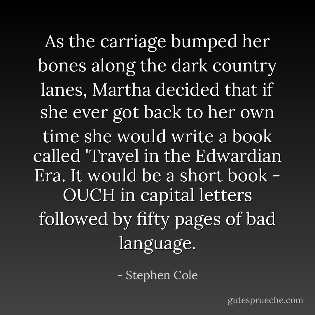 As the carriage bumped her bones along the dark country lanes, Martha decided that if she ever got back to her own time she would write a book called 'Travel in the Edwardian Era. It would be a short book - OUCH in capital letters followed by fifty pages of bad language. - Stephen Cole