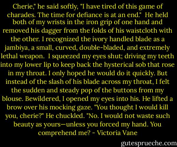 Cherie," he said softly, "I have tired of this game of charades. The time for defiance is at an end." <br />He held both of my wrists in the iron grip of one hand and removed his dagger from the folds of his waistcloth with the other. I recognized the ivory handled blade as a jambiya, a small, curved, double-bladed, and extremely lethal weapon. <br />I squeezed my eyes shut; driving my teeth into my lower lip to keep back the hysterical sob that rose in my throat. I only hoped he would do it quickly. But instead of the slash of his blade across my throat, I felt the sudden and steady pop of the buttons from my blouse. Bewildered, I opened my eyes into his. He lifted a brow over his mocking gaze.<br />"You thought I would kill you, cherie?" He chuckled. "No. I would not waste such beauty as yours—unless you forced my hand. You comprehend me? - Victoria Vane