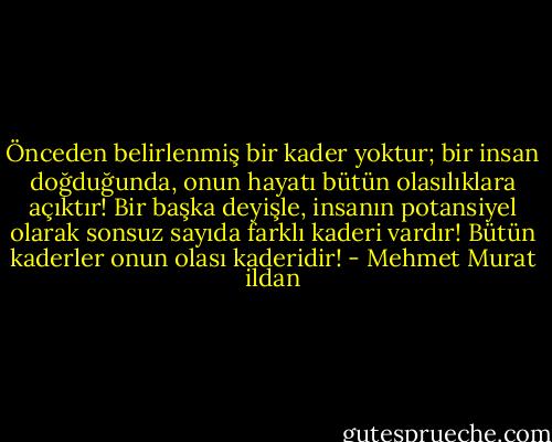 Önceden belirlenmiş bir kader yoktur; bir insan doğduğunda, onun hayatı bütün olasılıklara açıktır! Bir başka deyişle, insanın potansiyel olarak sonsuz sayıda farklı kaderi vardır! Bütün kaderler onun olası kaderidir! - Mehmet Murat ildan