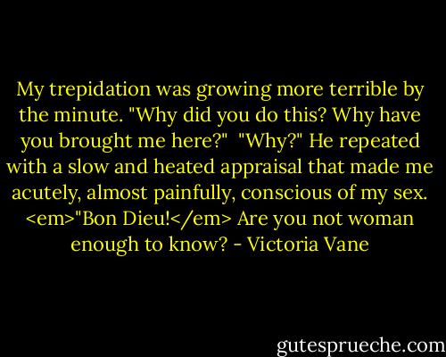 My trepidation was growing more terrible by the minute. "Why did you do this? Why have you brought me here?" <br />"Why?" He repeated with a slow and heated appraisal that made me acutely, almost painfully, conscious of my sex. <em>"Bon Dieu!</em> Are you not woman enough to know? - Victoria Vane
