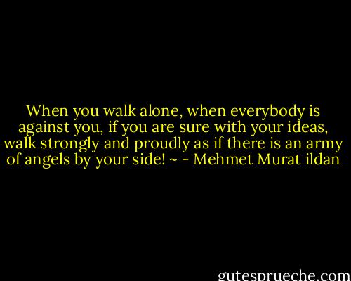When you walk alone, when everybody is against you, if you are sure with your ideas, walk strongly and proudly as if there is an army of angels by your side! ~ - Mehmet Murat ildan