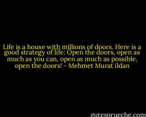 Life is a house with millions of doors. Here is a good strategy of life: Open the doors, open as much as you can, open as much as possible, open the doors! - Mehmet Murat ildan