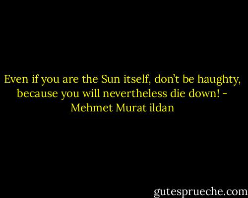 Even if you are the Sun itself, don’t be haughty, because you will nevertheless die down! - Mehmet Murat ildan