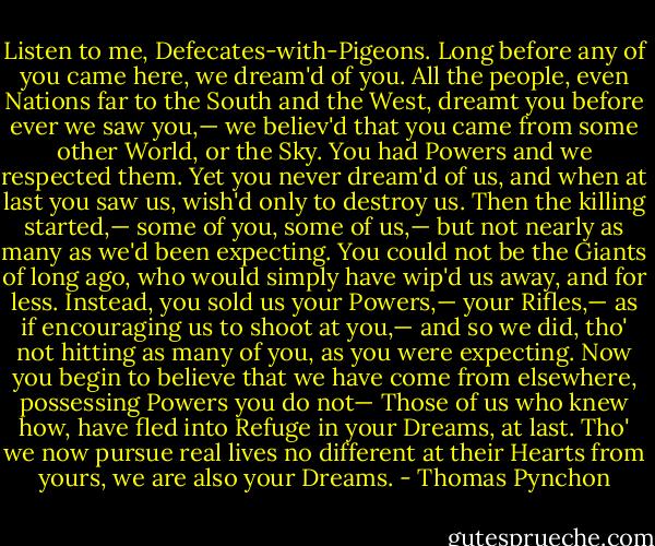 Listen to me, Defecates-with-Pigeons. Long before any of you came here, we dream'd of you. All the people, even Nations far to the South and the West, dreamt you before ever we saw you,— we believ'd that you came from some other World, or the Sky. You had Powers and we respected them. Yet you never dream'd of us, and when at last you saw us, wish'd only to destroy us. Then the killing started,— some of you, some of us,— but not nearly as many as we'd been expecting. You could not be the Giants of long ago, who would simply have wip'd us away, and for less. Instead, you sold us your Powers,— your Rifles,— as if encouraging us to shoot at you,— and so we did, tho' not hitting as many of you, as you were expecting. Now you begin to believe that we have come from elsewhere, possessing Powers you do not— Those of us who knew how, have fled into Refuge in your Dreams, at last. Tho' we now pursue real lives no different at their Hearts from yours, we are also your Dreams. - Thomas Pynchon