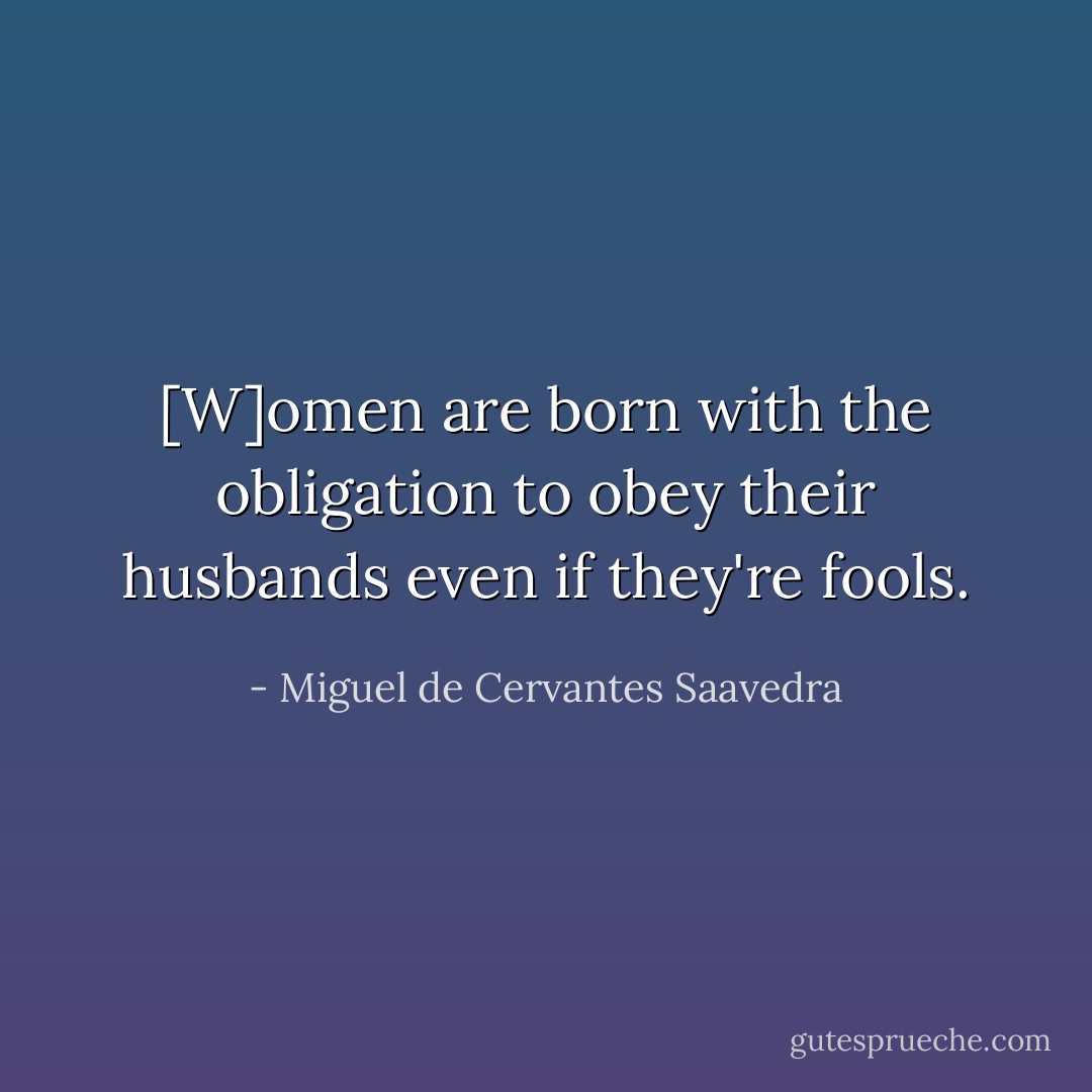[W]omen are born with the obligation to obey their husbands even if they're fools. - Miguel de Cervantes Saavedra