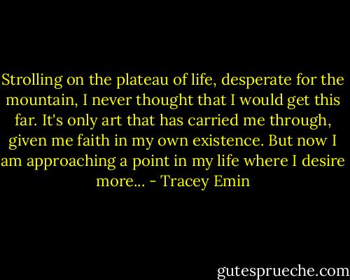 Strolling on the plateau of life, desperate for the mountain, I never thought that I would get this far. It's only art that has carried me through, given me faith in my own existence. But now I am approaching a point in my life where I desire more... - Tracey Emin